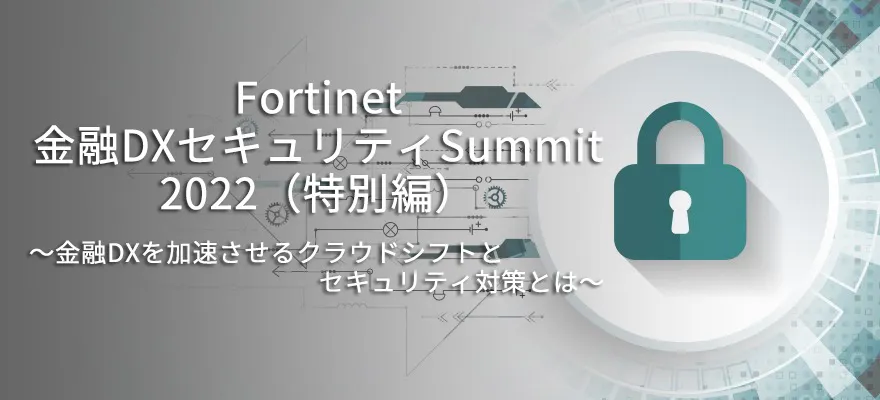 Fortinet 金融DXセキュリティSummit 2022 （特別編）～金融DXを加速させるクラウドシフトとセキュリティ対策とは～